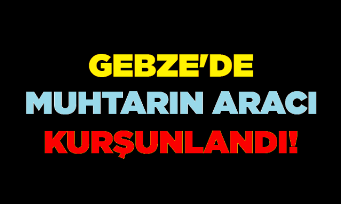 Gebze’de muhtarın aracı kurşunlandı!